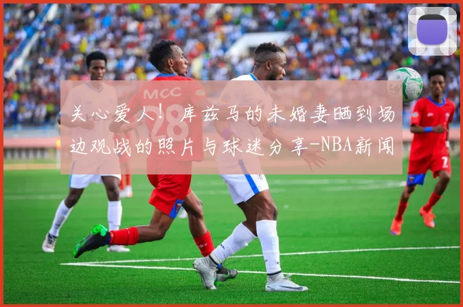 关心爱人!库兹马的未婚妻晒到场边观战的照片与球迷分享-NBA新闻