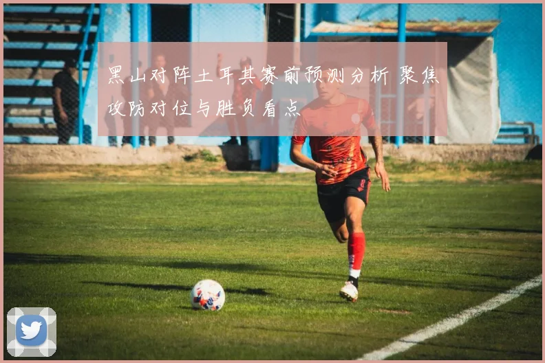 黑山对阵土耳其赛前预测分析 聚焦攻防对位与胜负看点