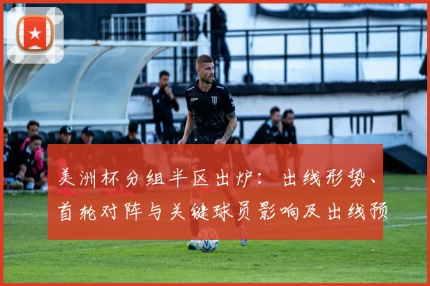 美洲杯分组半区出炉：出线形势、首轮对阵与关键球员影响及出线预测
