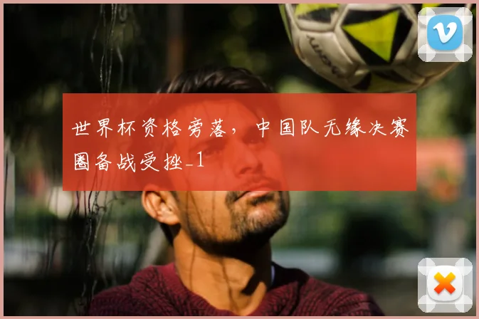 世界杯资格旁落,中国队无缘决赛圈备战受挫_1